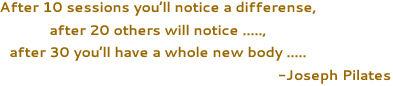 After 10 sessions you’ll notice a differense, after 20 others will notice ....., after 30 you’ll have a whole new body ..... -Joseph Pilates